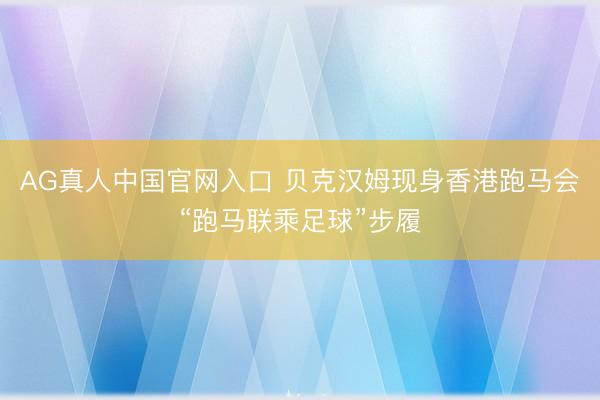 AG真人中国官网入口 贝克汉姆现身香港跑马会“跑马联乘足球”步履