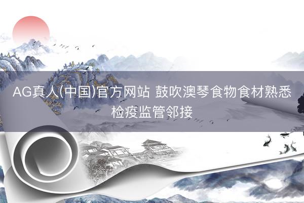 AG真人(中国)官方网站 鼓吹澳琴食物食材熟悉检疫监管邻接