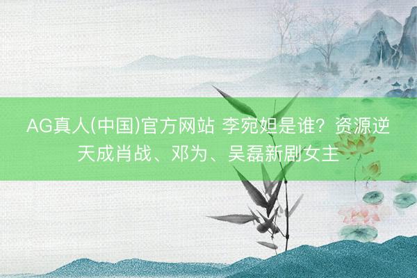 AG真人(中国)官方网站 李宛妲是谁?资源逆天成肖战、邓为、吴磊新剧女主