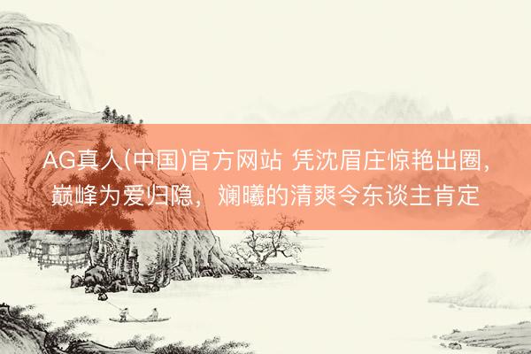 AG真人(中国)官方网站 凭沈眉庄惊艳出圈，巅峰为爱归隐，斓曦的清爽令东谈主肯定