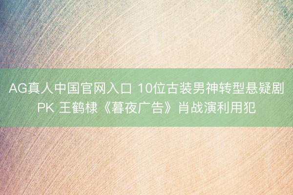 AG真人中国官网入口 10位古装男神转型悬疑剧PK 王鹤棣《暮夜广告》肖战演利用犯