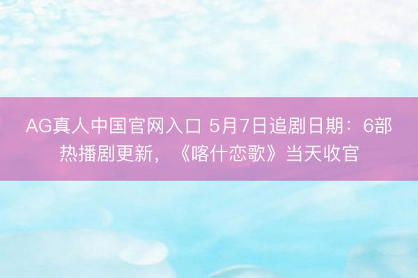 AG真人中国官网入口 5月7日追剧日期：6部热播剧更新，《喀什恋歌》当天收官