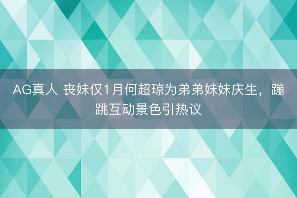 AG真人 丧妹仅1月何超琼为弟弟妹妹庆生,蹦跳互动景色引热议