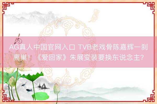 AG真人中国官网入口 TVB老戏骨陈嘉辉一刹离巢!《爱回家》朱展变装要换东说念主?