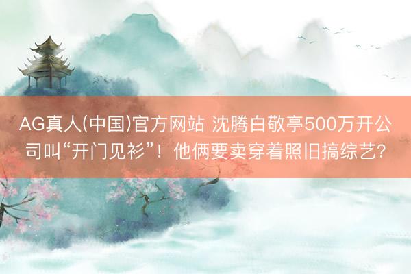 AG真人(中国)官方网站 沈腾白敬亭500万开公司叫“开门见衫”！他俩要卖穿着照旧搞综艺？