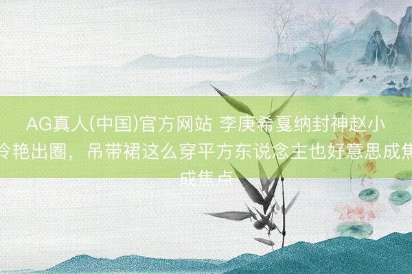 AG真人(中国)官方网站 李庚希戛纳封神赵小棠冷艳出圈，吊带裙这么穿平方东说念主也好意思成焦点
