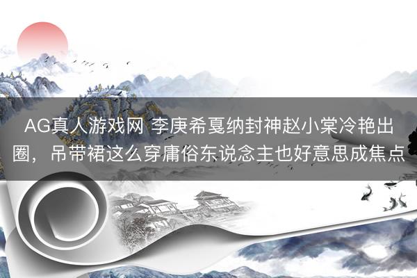 AG真人游戏网 李庚希戛纳封神赵小棠冷艳出圈，吊带裙这么穿庸俗东说念主也好意思成焦点