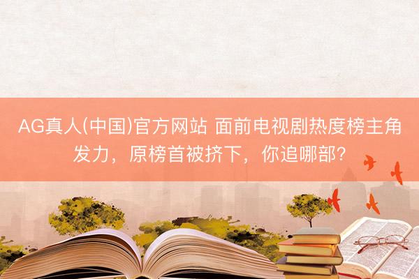 AG真人(中国)官方网站 面前电视剧热度榜主角发力，原榜首被挤下，你追哪部？
