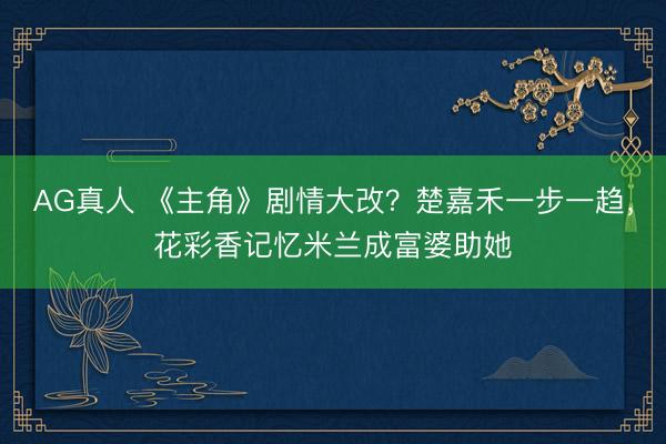 AG真人 《主角》剧情大改？楚嘉禾一步一趋，花彩香记忆米兰成富婆助她