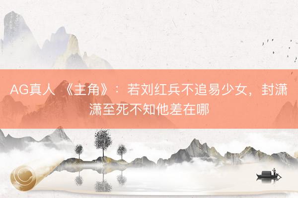 AG真人 《主角》:若刘红兵不追易少女,封潇潇至死不知他差在哪