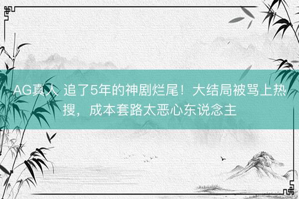 AG真人 追了5年的神剧烂尾!大结局被骂上热搜,成本套路太恶心东说念主
