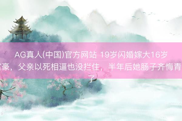 AG真人(中国)官方网站 19岁闪婚嫁大16岁富豪，父亲以死相逼也没拦住，半年后她肠子齐悔青了