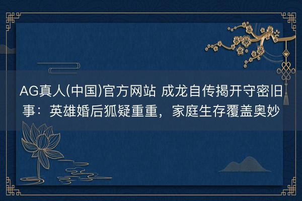 AG真人(中国)官方网站 成龙自传揭开守密旧事：英雄婚后狐疑重重，家庭生存覆盖奥妙