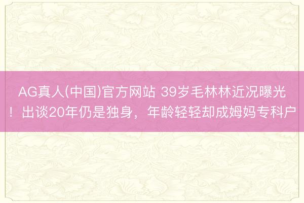 AG真人(中国)官方网站 39岁毛林林近况曝光！出谈20年仍是独身，年龄轻轻却成姆妈专科户