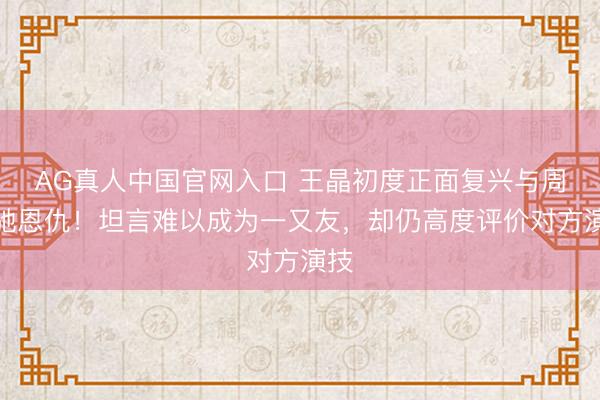 AG真人中国官网入口 王晶初度正面复兴与周星驰恩仇！坦言难以成为一又友，却仍高度评价对方演技