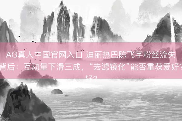 AG真人中国官网入口 迪丽热巴陈飞宇粉丝流失背后：互动量下滑三成，“去滤镜化”能否重获爱好？