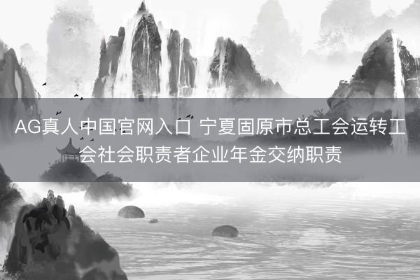AG真人中国官网入口 宁夏固原市总工会运转工会社会职责者企业年金交纳职责