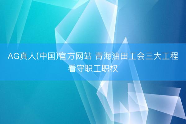 AG真人(中国)官方网站 青海油田工会三大工程看守职工职权