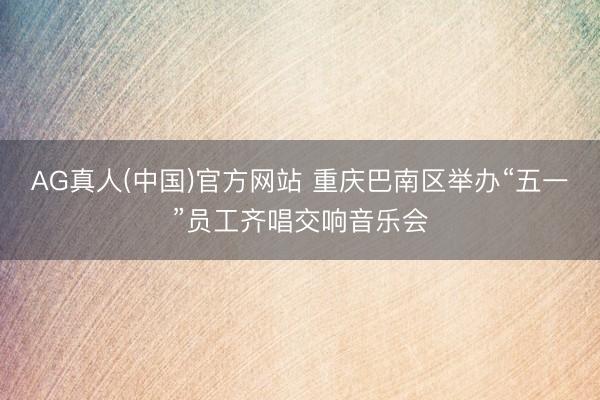 AG真人(中国)官方网站 重庆巴南区举办“五一”员工齐唱交响音乐会