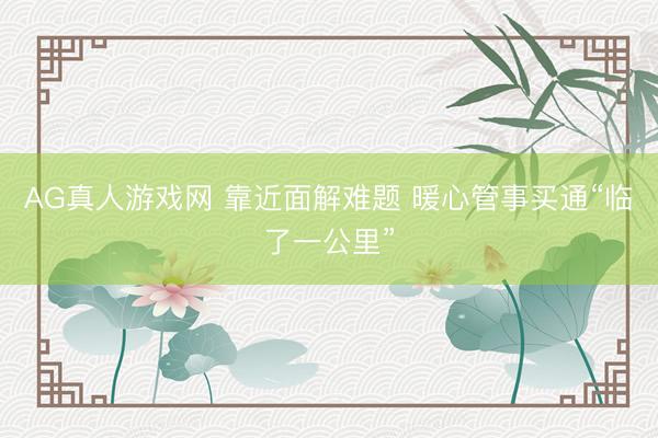 AG真人游戏网 靠近面解难题 暖心管事买通“临了一公里”