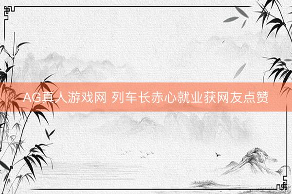 AG真人游戏网 列车长赤心就业获网友点赞