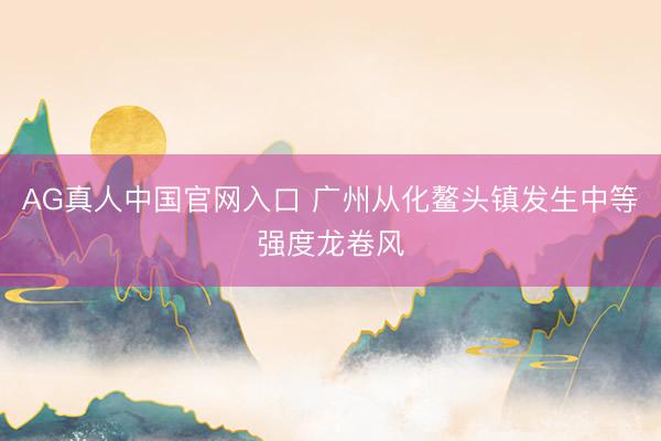 AG真人中国官网入口 广州从化鳌头镇发生中等强度龙卷风