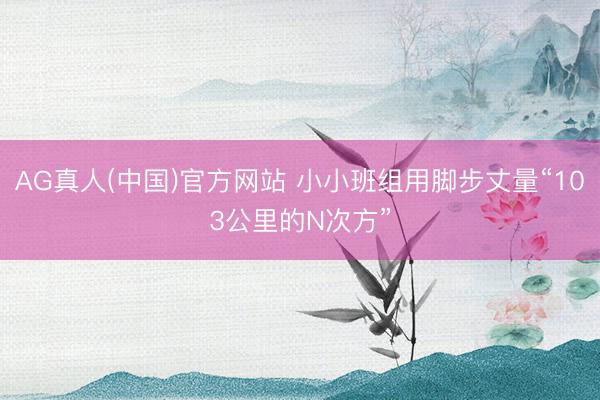 AG真人(中国)官方网站 小小班组用脚步丈量“103公里的N次方”
