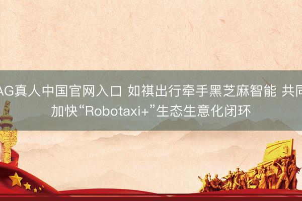 AG真人中国官网入口 如祺出行牵手黑芝麻智能 共同加快“Robotaxi+”生态生意化闭环