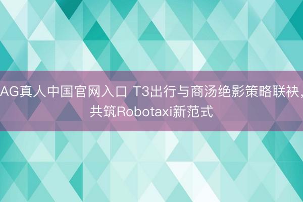 AG真人中国官网入口 T3出行与商汤绝影策略联袂,共筑Robotaxi新范式