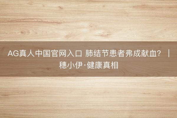 AG真人中国官网入口 肺结节患者弗成献血？｜穗小伊·健康真相