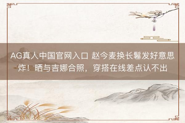 AG真人中国官网入口 赵今麦换长鬈发好意思炸！晒与吉娜合照，穿搭在线差点认不出