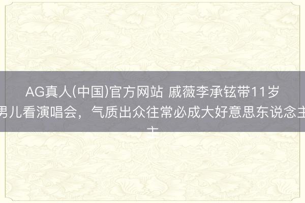 AG真人(中国)官方网站 戚薇李承铉带11岁男儿看演唱会，气质出众往常必成大好意思东说念主