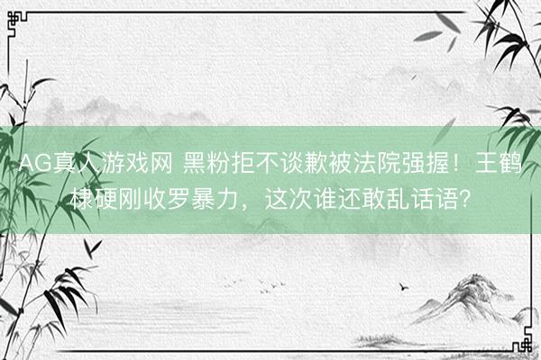 AG真人游戏网 黑粉拒不谈歉被法院强握！王鹤棣硬刚收罗暴力，这次谁还敢乱话语？