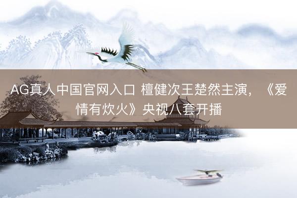 AG真人中国官网入口 檀健次王楚然主演，《爱情有炊火》央视八套开播