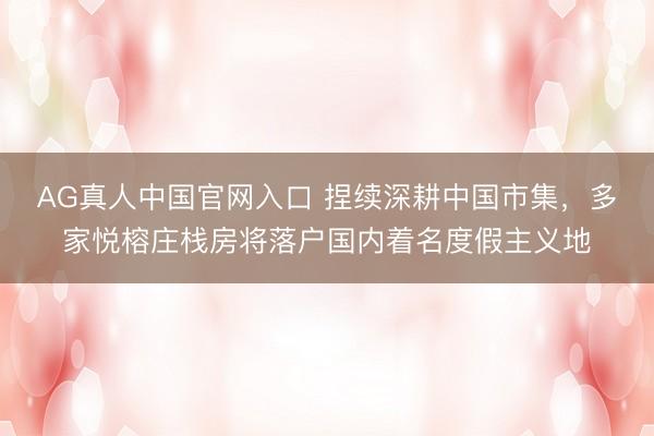 AG真人中国官网入口 捏续深耕中国市集，多家悦榕庄栈房将落户国内着名度假主义地