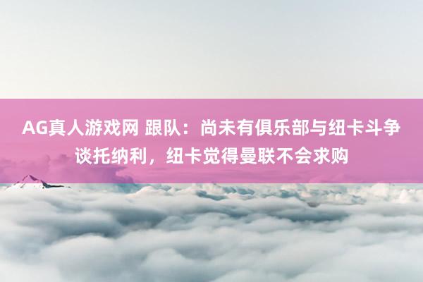 AG真人游戏网 跟队：尚未有俱乐部与纽卡斗争谈托纳利，纽卡觉得曼联不会求购