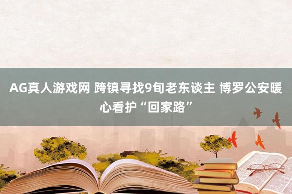 AG真人游戏网 跨镇寻找9旬老东谈主 博罗公安暖心看护“回家路”