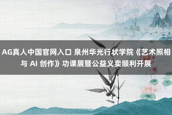 AG真人中国官网入口 泉州华光行状学院《艺术照相与 AI 创作》功课展暨公益义卖顺利开展