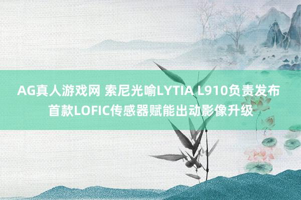 AG真人游戏网 索尼光喻LYTIA L910负责发布 首款LOFIC传感器赋能出动影像升级