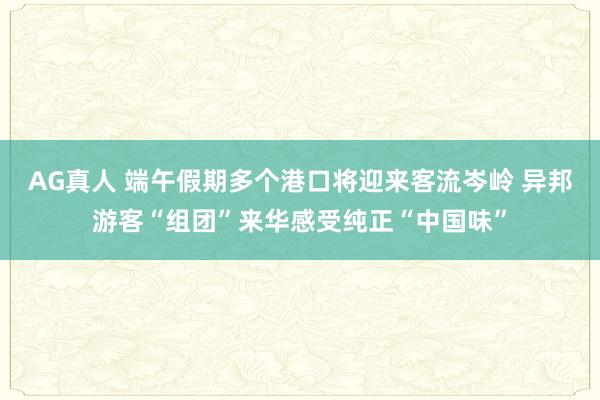 AG真人 端午假期多个港口将迎来客流岑岭 异邦游客“组团”来华感受纯正“中国味”