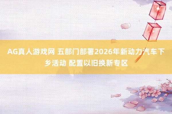 AG真人游戏网 五部门部署2026年新动力汽车下乡活动 配置以旧换新专区