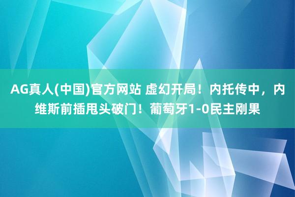AG真人(中国)官方网站 虚幻开局！内托传中，内维斯前插甩头破门！葡萄牙1-0民主刚果