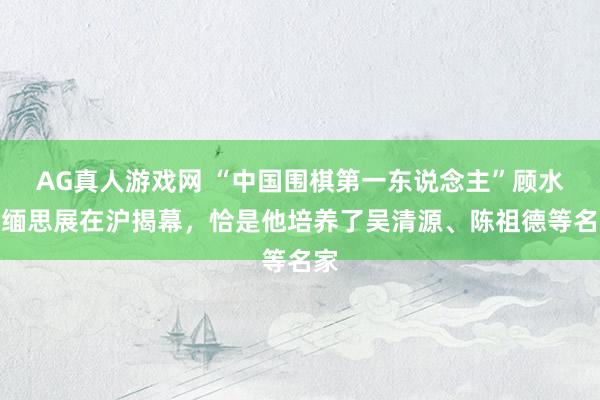 AG真人游戏网 “中国围棋第一东说念主”顾水如缅思展在沪揭幕,恰是他培养了吴清源、陈祖德等名家