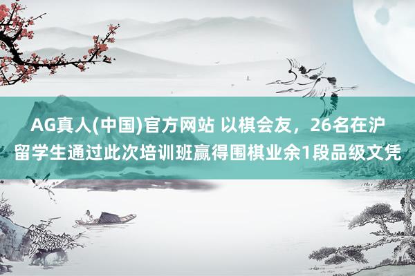 AG真人(中国)官方网站 以棋会友,26名在沪留学生通过此次培训班赢得围棋业余1段品级文凭